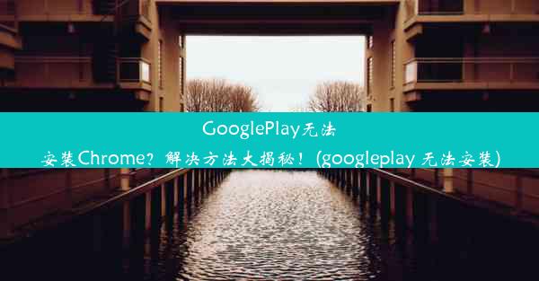 GooglePlay无法安装Chrome？解决方法大揭秘！(googleplay 无法安装)