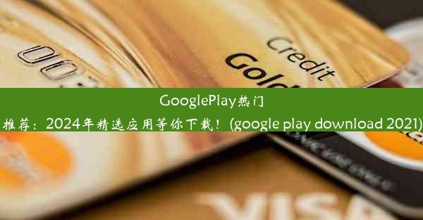 GooglePlay热门推荐：2024年精选应用等你下载！(google play download 2021)