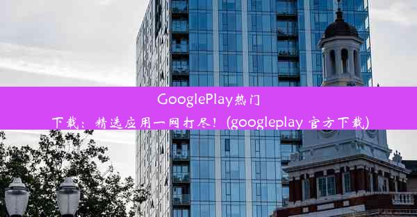 GooglePlay热门下载：精选应用一网打尽！(googleplay 官方下载)