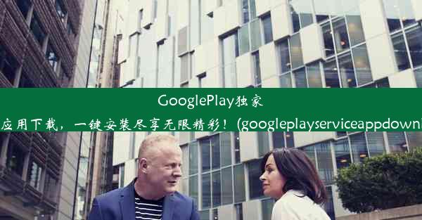 GooglePlay独家热门应用下载，一键安装尽享无限精彩！(googleplayserviceappdownload)