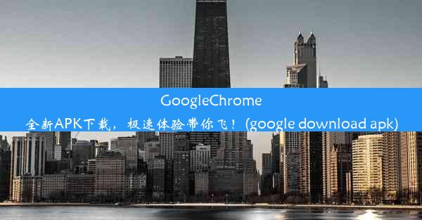 GoogleChrome全新APK下载，极速体验带你飞！(google download apk)