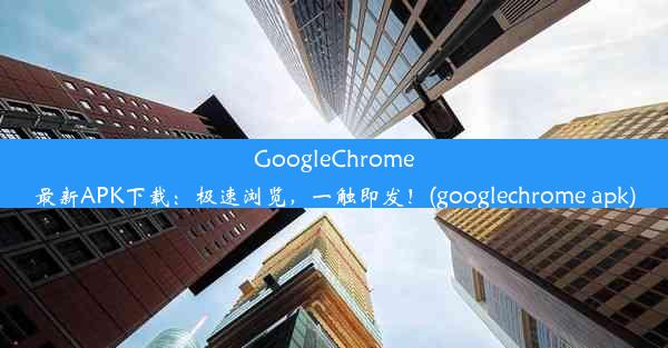 GoogleChrome最新APK下载：极速浏览，一触即发！(googlechrome apk)