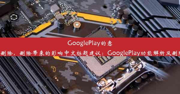 GooglePlay的意义与是否可删除，删除带来的影响中文标题建议：GooglePlay功能解析及删除影响探究。