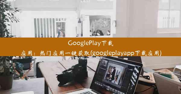 GooglePlay下载应用：热门应用一键获取(googleplayapp下载应用)