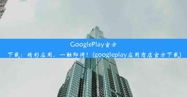 GooglePlay官方下载：精彩应用，一触即得！(googleplay应用商店官方下载)