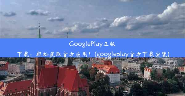 GooglePlay正版下载：轻松获取官方应用！(googleplay官方下载安装)