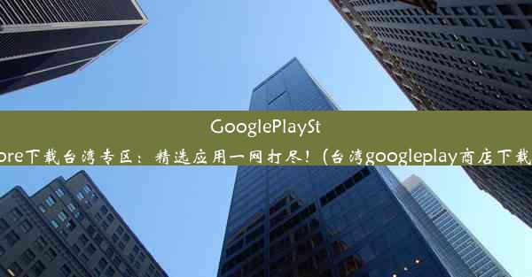 GooglePlayStore下载台湾专区：精选应用一网打尽！(台湾googleplay商店下载)