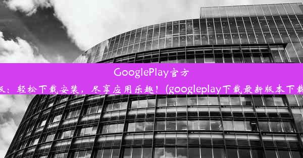 GooglePlay官方版：轻松下载安装，尽享应用乐趣！(googleplay下载最新版本下载)