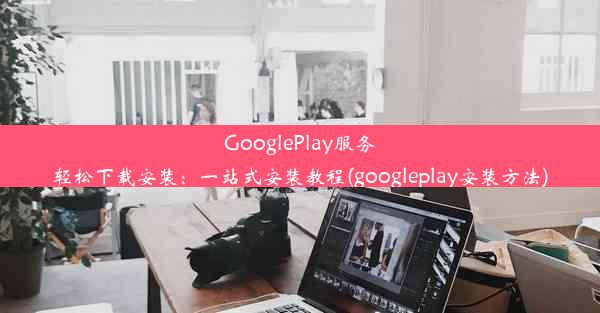 GooglePlay服务轻松下载安装：一站式安装教程(googleplay安装方法)