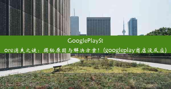 GooglePlayStore消失之谜：揭秘原因与解决方案！(googleplay商店没反应)