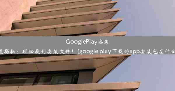 GooglePlay安装包位置揭秘：轻松找到安装文件！(google play下载的app安装包在什么位置)