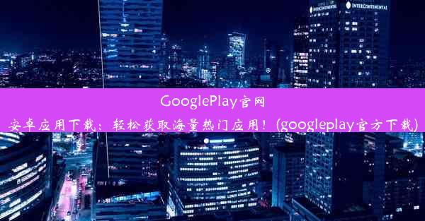 GooglePlay官网安卓应用下载：轻松获取海量热门应用！(googleplay官方下载)