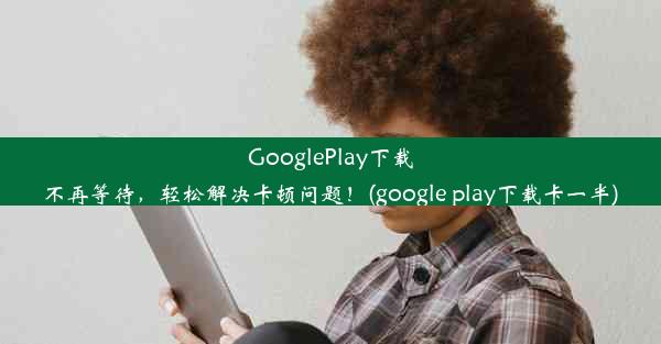 GooglePlay下载不再等待，轻松解决卡顿问题！(google play下载卡一半)