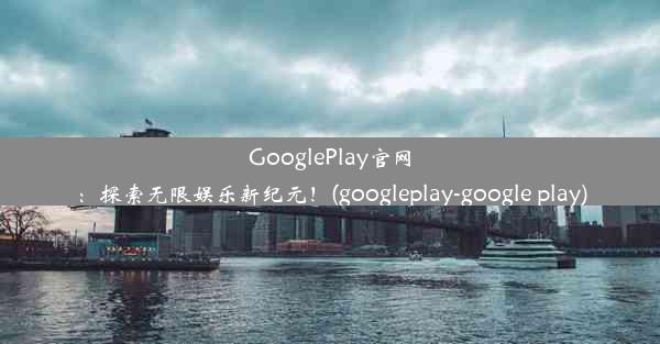 GooglePlay官网：探索无限娱乐新纪元！(googleplay-google play)