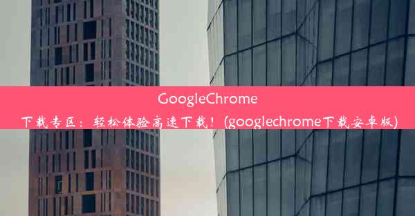 GoogleChrome下载专区：轻松体验高速下载！(googlechrome下载安卓版)