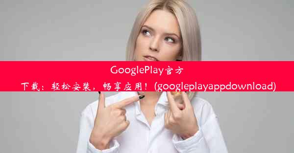 GooglePlay官方下载：轻松安装，畅享应用！(googleplayappdownload)