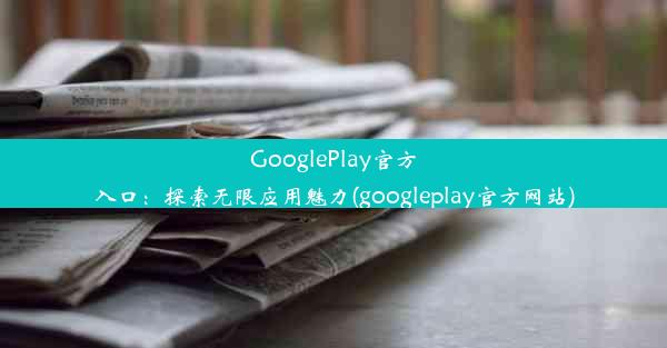 GooglePlay官方入口：探索无限应用魅力(googleplay官方网站)