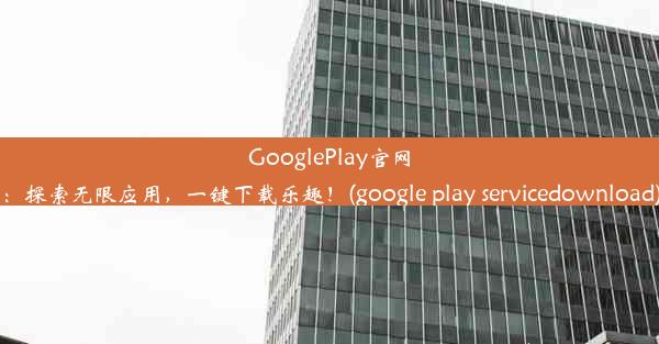 GooglePlay官网：探索无限应用，一键下载乐趣！(google play servicedownload)