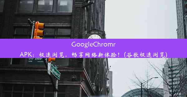 GoogleChromrAPK：极速浏览，畅享网络新体验！(谷歌极速浏览)