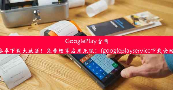 GooglePlay官网安卓下载大放送！免费畅享应用无限！(googleplayservice下载官网)