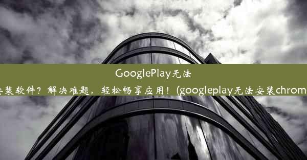 GooglePlay无法安装软件？解决难题，轻松畅享应用！(googleplay无法安装chrome)