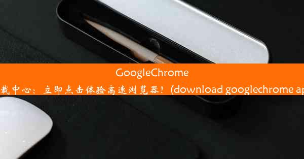 GoogleChrome下载中心：立即点击体验高速浏览器！(download googlechrome app)