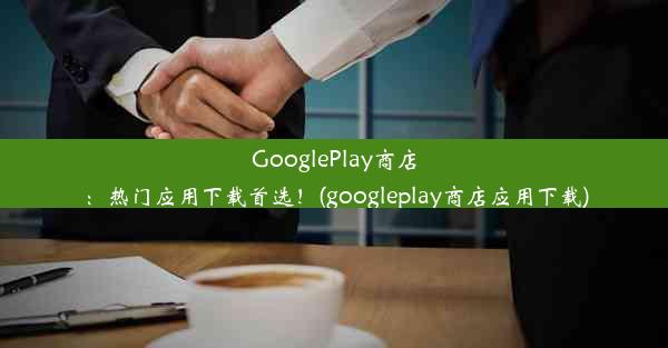 GooglePlay商店：热门应用下载首选！(googleplay商店应用下载)