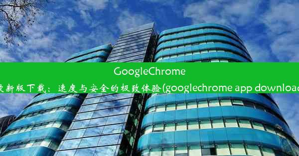 GoogleChrome最新版下载：速度与安全的极致体验(googlechrome app download)