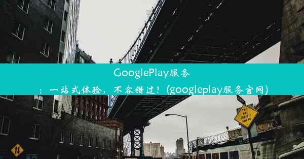 GooglePlay服务：一站式体验，不容错过！(googleplay服务官网)