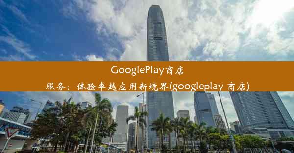 GooglePlay商店服务：体验卓越应用新境界(googleplay 商店)