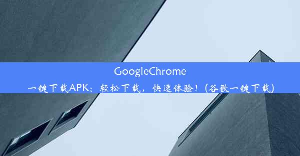 GoogleChrome一键下载APK：轻松下载，快速体验！(谷歌一键下载)