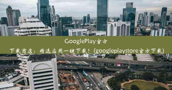 GooglePlay官方下载商店：精选应用一键下载！(googleplaystore官方下载)