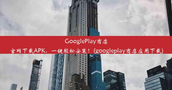 GooglePlay商店官网下载APK，一键轻松安装！(googleplay商店应用下载)