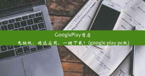 GooglePlay商店电脑版：精选应用，一键下载！(google play pc版)