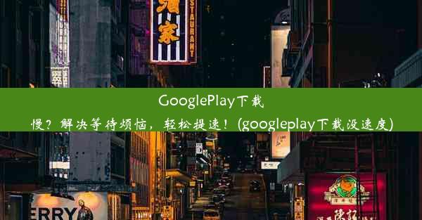 GooglePlay下载慢？解决等待烦恼，轻松提速！(googleplay下载没速度)