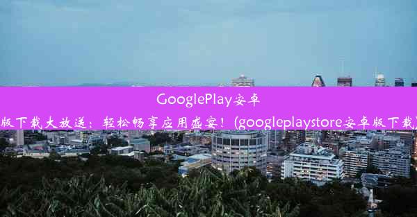 GooglePlay安卓版下载大放送：轻松畅享应用盛宴！(googleplaystore安卓版下载)