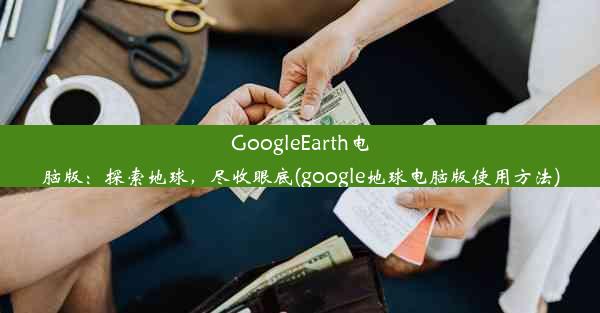 GoogleEarth电脑版：探索地球，尽收眼底(google地球电脑版使用方法)