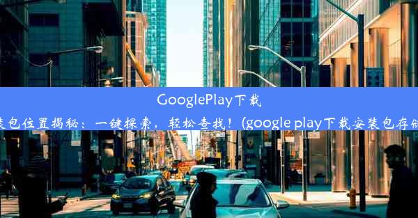 GooglePlay下载的安装包位置揭秘：一键探索，轻松查找！(google play下载安装包存储位置)