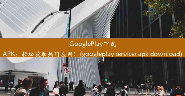 GooglePlay下载APK：轻松获取热门应用！(googleplay services apk download)