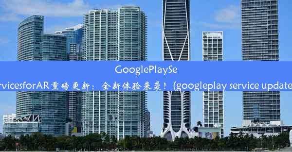 GooglePlayServicesforAR重磅更新：全新体验来袭！(googleplay service updat