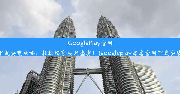 GooglePlay官网下载安装攻略：轻松畅享应用盛宴！(googleplay商店官网下载安装)