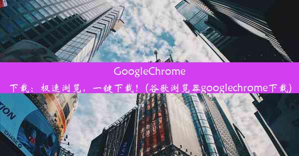 GoogleChrome下载：极速浏览，一键下载！(谷歌浏览器googlechrome下载)