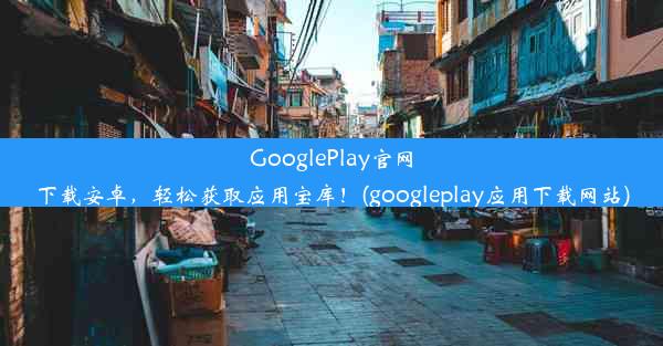 GooglePlay官网下载安卓，轻松获取应用宝库！(googleplay应用下载网站)