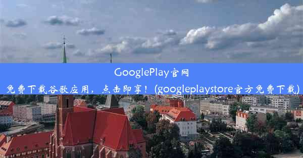 GooglePlay官网免费下载谷歌应用，点击即享！(googleplaystore官方免费下载)