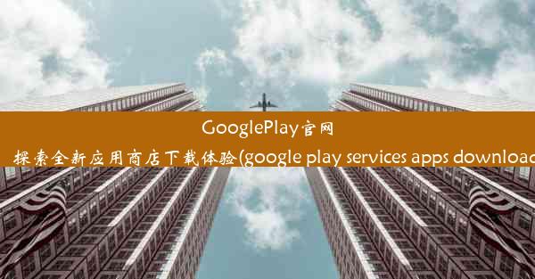 GooglePlay官网：探索全新应用商店下载体验(google play services apps download