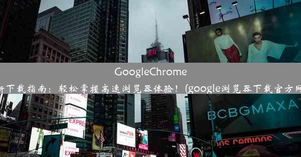 GoogleChrome最新下载指南：轻松掌握高速浏览器体验！(google浏览器下载官方网址)