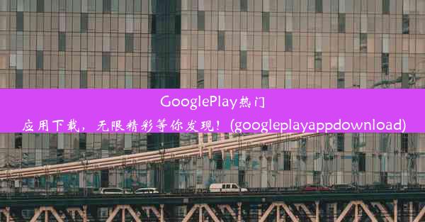 GooglePlay热门应用下载，无限精彩等你发现！(googleplayappdownload)