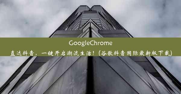 GoogleChrome直达抖音，一键开启潮流生活！(谷歌抖音国际最新版下载)