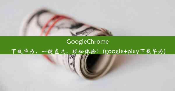 GoogleChrome下载华为，一键直达，轻松体验！(google+play下载华为)