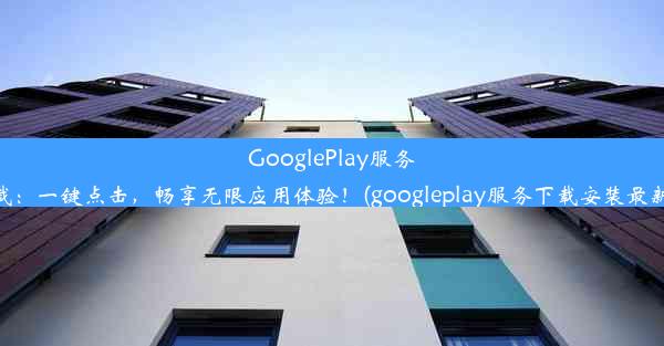 GooglePlay服务下载：一键点击，畅享无限应用体验！(googleplay服务下载安装最新版)